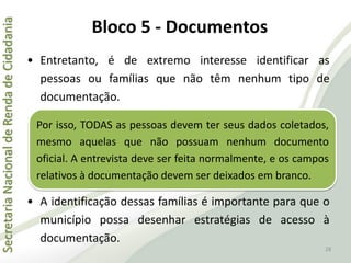 SecretariaNacionaldeRendadeCidadania
28
• Entretanto, é de extremo interesse identificar as
pessoas ou famílias que não têm nenhum tipo de
documentação.
• A identificação dessas famílias é importante para que o
município possa desenhar estratégias de acesso à
documentação.
Por isso, TODAS as pessoas devem ter seus dados coletados,
mesmo aquelas que não possuam nenhum documento
oficial. A entrevista deve ser feita normalmente, e os campos
relativos à documentação devem ser deixados em branco.
Bloco 5 - Documentos
 