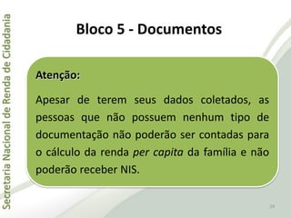 SecretariaNacionaldeRendadeCidadania
29
Atenção:
Apesar de terem seus dados coletados, as
pessoas que não possuem nenhum tipo de
documentação não poderão ser contadas para
o cálculo da renda per capita da família e não
poderão receber NIS.
Bloco 5 - Documentos
 