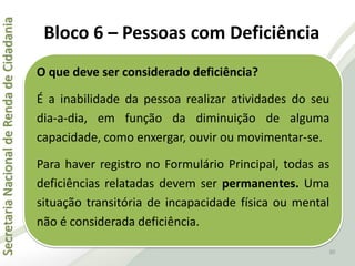 SecretariaNacionaldeRendadeCidadania
30
O que deve ser considerado deficiência?
É a inabilidade da pessoa realizar atividades do seu
dia-a-dia, em função da diminuição de alguma
capacidade, como enxergar, ouvir ou movimentar-se.
Para haver registro no Formulário Principal, todas as
deficiências relatadas devem ser permanentes. Uma
situação transitória de incapacidade física ou mental
não é considerada deficiência.
Bloco 6 – Pessoas com Deficiência
 