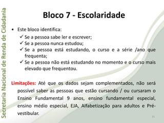 SecretariaNacionaldeRendadeCidadania
31
• Este bloco identifica:
 Se a pessoa sabe ler e escrever;
 Se a pessoa nunca estudou;
 Se a pessoa está estudando, o curso e a série /ano que
frequenta;
 Se a pessoa não está estudando no momento e o curso mais
elevado que frequentou.
Limitações: Até que os dados sejam complementados, não será
possível saber as pessoas que estão cursando / ou cursaram o
Ensino Fundamental 9 anos, ensino fundamental especial,
ensino médio especial, EJA, Alfabetização para adultos e Pré-
vestibular.
Bloco 7 - Escolaridade
 