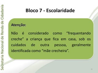 SecretariaNacionaldeRendadeCidadania
32
Atenção:
Não é considerado como “frequentando
creche” a criança que fica em casa, sob os
cuidados de outra pessoa, geralmente
identificada como “mãe crecheira”.
Bloco 7 - Escolaridade
 