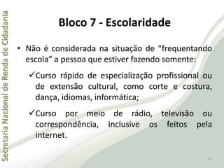 SecretariaNacionaldeRendadeCidadania
33
• Não é considerada na situação de “frequentando
escola” a pessoa que estiver fazendo somente:
Curso rápido de especialização profissional ou
de extensão cultural, como corte e costura,
dança, idiomas, informática;
Curso por meio de rádio, televisão ou
correspondência, inclusive os feitos pela
internet.
Bloco 7 - Escolaridade
 