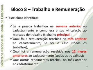 SecretariaNacionaldeRendadeCidadania
34
• Este bloco identifica:
Se a pessoa trabalhou na semana anterior ao
cadastramento e como era a sua vinculação ao
mercado de trabalho (trabalho principal);
Qual foi a remuneração recebida no mês anterior
ao cadastramento, se for o caso (todos os
trabalhos);
Qual foi a remuneração recebida nos 12 meses
anteriores ao cadastramento (todos os trabalhos);
Que outros rendimentos recebeu no mês anterior
ao cadastramento.
Bloco 8 – Trabalho e Remuneração
 