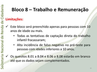 SecretariaNacionaldeRendadeCidadania
35
Limitações:
 Este bloco será preenchido apenas para pessoas com 10
anos de idade ou mais.
• Todas as tentativas de captação direta do trabalho
infantil fracassaram;
• Alta incidência de falso negativo no pré-teste para
pessoas com idades inferiores a 10 anos.
 Os quesitos 8.01 a 8.04 e 8.06 a 8.08 estarão em branco
até que os dados sejam complementados.
Bloco 8 – Trabalho e Remuneração
 
