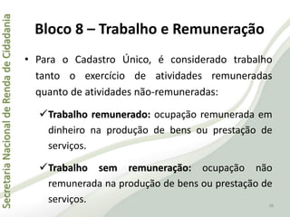 SecretariaNacionaldeRendadeCidadania
36
• Para o Cadastro Único, é considerado trabalho
tanto o exercício de atividades remuneradas
quanto de atividades não-remuneradas:
Trabalho remunerado: ocupação remunerada em
dinheiro na produção de bens ou prestação de
serviços.
Trabalho sem remuneração: ocupação não
remunerada na produção de bens ou prestação de
serviços.
Bloco 8 – Trabalho e Remuneração
 