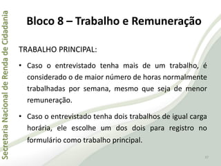 SecretariaNacionaldeRendadeCidadania
37
TRABALHO PRINCIPAL:
• Caso o entrevistado tenha mais de um trabalho, é
considerado o de maior número de horas normalmente
trabalhadas por semana, mesmo que seja de menor
remuneração.
• Caso o entrevistado tenha dois trabalhos de igual carga
horária, ele escolhe um dos dois para registro no
formulário como trabalho principal.
Bloco 8 – Trabalho e Remuneração
 