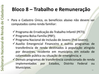 SecretariaNacionaldeRendadeCidadania
38
• Para o Cadastro Único, os benefícios abaixo não devem ser
computados como renda familiar:
 Programa de Erradicação do Trabalho Infantil (PETI);
 Programa Bolsa Família (PBF);
 Programa Nacional de Inclusão de Jovens (Pró-Jovem);
 Auxílio Emergencial Financeiro e outros programas de
transferência de renda destinados à população atingida
por desastres, residente em municípios em estado de
calamidade pública ou situação de emergência; e
 Demais programas de transferência condicionada de renda
implementados por Estados, Distrito Federal ou
Municípios.
Bloco 8 – Trabalho e Remuneração
 
