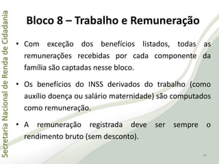 SecretariaNacionaldeRendadeCidadania
39
• Com exceção dos benefícios listados, todas as
remunerações recebidas por cada componente da
família são captadas nesse bloco.
• Os benefícios do INSS derivados do trabalho (como
auxílio doença ou salário maternidade) são computados
como remuneração.
• A remuneração registrada deve ser sempre o
rendimento bruto (sem desconto).
Bloco 8 – Trabalho e Remuneração
 