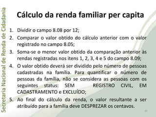 SecretariaNacionaldeRendadeCidadania
40
1. Dividir o campo 8.08 por 12;
2. Comparar o valor obtido do cálculo anterior com o valor
registrado no campo 8.05;
3. Soma-se o menor valor obtido da comparação anterior às
rendas registradas nos itens 1, 2, 3, 4 e 5 do campo 8.09;
4. O valor obtido deverá ser dividido pelo número de pessoas
cadastradas na família. Para quantificar o número de
pessoas da família, não se considera as pessoas com os
seguintes status: SEM REGISTRO CIVIL, EM
CADASTRAMENTO e EXCLUÍDO;
5. Ao final do cálculo da renda, o valor resultante a ser
atribuído para a família deve DESPREZAR os centavos.
Cálculo da renda familiar per capita
 