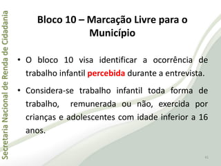 SecretariaNacionaldeRendadeCidadania
41
• O bloco 10 visa identificar a ocorrência de
trabalho infantil percebida durante a entrevista.
• Considera-se trabalho infantil toda forma de
trabalho, remunerada ou não, exercida por
crianças e adolescentes com idade inferior a 16
anos.
Bloco 10 – Marcação Livre para o
Município
 
