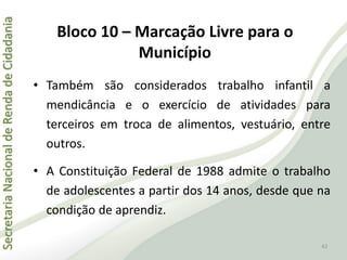 SecretariaNacionaldeRendadeCidadania
42
• Também são considerados trabalho infantil a
mendicância e o exercício de atividades para
terceiros em troca de alimentos, vestuário, entre
outros.
• A Constituição Federal de 1988 admite o trabalho
de adolescentes a partir dos 14 anos, desde que na
condição de aprendiz.
Bloco 10 – Marcação Livre para o
Município
 