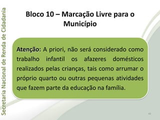 SecretariaNacionaldeRendadeCidadania
43
Atenção: A priori, não será considerado como
trabalho infantil os afazeres domésticos
realizados pelas crianças, tais como arrumar o
próprio quarto ou outras pequenas atividades
que fazem parte da educação na família.
Bloco 10 – Marcação Livre para o
Município
 
