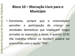 SecretariaNacionaldeRendadeCidadania
44
• Entretanto, sempre que o entrevistador
perceber a participação da criança em
atividades domésticas que impliquem longas
jornadas ou exposição a riscos, o quesito 10.01
(Há trabalho infantil na família?) poderá ser
preenchido com a opção “SIM”.
Bloco 10 – Marcação Livre para o
Município
 