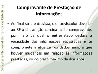 SecretariaNacionaldeRendadeCidadania
45
Comprovante de Prestação de
Informações
• Ao finalizar a entrevista, o entrevistador deve ler
ao RF a declaração contida neste comprovante,
por meio da qual o entrevistado declara a
veracidade das informações repassadas e se
compromete a atualizar os dados sempre que
houver mudanças em relação às informações
prestadas, ou no prazo máximo de dois anos.
 