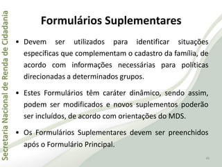 SecretariaNacionaldeRendadeCidadania
46
Formulários Suplementares
• Devem ser utilizados para identificar situações
específicas que complementam o cadastro da família, de
acordo com informações necessárias para políticas
direcionadas a determinados grupos.
• Estes Formulários têm caráter dinâmico, sendo assim,
podem ser modificados e novos suplementos poderão
ser incluídos, de acordo com orientações do MDS.
• Os Formulários Suplementares devem ser preenchidos
após o Formulário Principal.
 