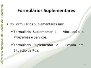 SecretariaNacionaldeRendadeCidadania
47
• Os Formulários Suplementares são:
Formulário Suplementar 1 – Vinculação a
Programas e Serviços;
Formulário Suplementar 2 – Pessoa em
Situação de Rua.
Formulários Suplementares
 