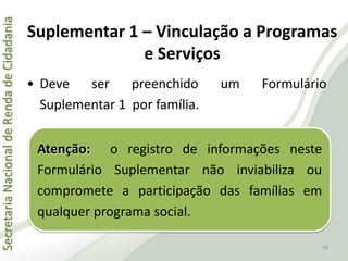 SecretariaNacionaldeRendadeCidadania
48
• Deve ser preenchido um Formulário
Suplementar 1 por família.
Suplementar 1 – Vinculação a Programas
e Serviços
Atenção: o registro de informações neste
Formulário Suplementar não inviabiliza ou
compromete a participação das famílias em
qualquer programa social.
 