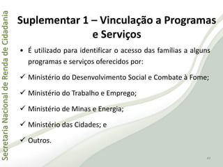 SecretariaNacionaldeRendadeCidadania
49
Suplementar 1 – Vinculação a Programas
e Serviços
• É utilizado para identificar o acesso das famílias a alguns
programas e serviços oferecidos por:
 Ministério do Desenvolvimento Social e Combate à Fome;
 Ministério do Trabalho e Emprego;
 Ministério de Minas e Energia;
 Ministério das Cidades; e
 Outros.
 