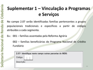 SecretariaNacionaldeRendadeCidadania
50
Suplementar 1 – Vinculação a Programas
e Serviços
No campo 2.07 serão identificadas famílias pertencentes a grupos
populacionais tradicionais e específicos a partir de códigos
atribuídos a cada segmento.
Ex.: 001 – famílias assentadas pela Reforma Agrária
002 – famílias beneficiárias do Programa Nacional de Crédito
Fundiário
 