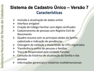 SecretariaNacionaldeRendadeCidadania
 Inclusão e atualização de dados online
 Interface amigável
 Criação de Código Familiar com dígito verificador
 Cadastramento de pessoas sem Registro Civil de
Nascimento
 Quadro resumo com os principais dados da família
cadastrada e indicação de pendências
 Checagem de validade e titularidade de CPFs registrados
 Transferência online de pessoas e famílias
 Troca de Responsável pela Unidade Familiar
 Consulta do histórico de atualização da família e das
pessoas
 Informações gerenciais e relatórios multidimensionais
Sistema de Cadastro Único – Versão 7
Características
 