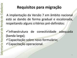 SecretariaNacionaldeRendadeCidadania
Requisitos para migração
A implantação da Versão 7 em âmbito nacional
está se dando de forma gradual e escalonada,
respeitando alguns critérios pré-definidos:
Infraestrutura de conectividade adequada
(banda larga);
Capacitação sobre novo formulário;
Capacitação operacional.
52
 