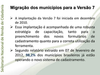 SecretariaNacionaldeRendadeCidadania
 A implantação da Versão 7 foi iniciada em dezembro
de 2010.
 Essa implantação é acompanhada de uma robusta
estratégia de capacitação, tanto para o
preenchimento dos novos formulários de
cadastramento quanto para a correta utilização da
ferramenta.
 Segundo relatório extraído em 07 de fevereiro de
2012, 98,2% dos municípios brasileiros já estão
operando o novo sistema de cadastramento.
Migração dos municípios para a Versão 7
 