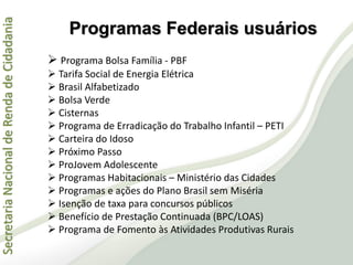 SecretariaNacionaldeRendadeCidadania
 Programa Bolsa Família - PBF
 Tarifa Social de Energia Elétrica
 Brasil Alfabetizado
 Bolsa Verde
 Cisternas
 Programa de Erradicação do Trabalho Infantil – PETI
 Carteira do Idoso
 Próximo Passo
 ProJovem Adolescente
 Programas Habitacionais – Ministério das Cidades
 Programas e ações do Plano Brasil sem Miséria
 Isenção de taxa para concursos públicos
 Benefício de Prestação Continuada (BPC/LOAS)
 Programa de Fomento às Atividades Produtivas Rurais
Programas Federais usuários
 