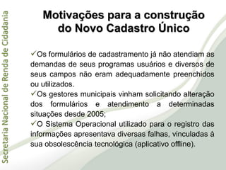 SecretariaNacionaldeRendadeCidadania
Os formulários de cadastramento já não atendiam as
demandas de seus programas usuários e diversos de
seus campos não eram adequadamente preenchidos
ou utilizados.
Os gestores municipais vinham solicitando alteração
dos formulários e atendimento a determinadas
situações desde 2005;
O Sistema Operacional utilizado para o registro das
informações apresentava diversas falhas, vinculadas à
sua obsolescência tecnológica (aplicativo offline).
Motivações para a construção
do Novo Cadastro Único
 