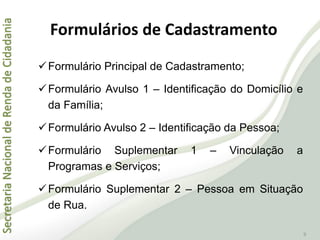SecretariaNacionaldeRendadeCidadania
9
Formulários de Cadastramento
Formulário Principal de Cadastramento;
Formulário Avulso 1 – Identificação do Domicílio e
da Família;
Formulário Avulso 2 – Identificação da Pessoa;
Formulário Suplementar 1 – Vinculação a
Programas e Serviços;
Formulário Suplementar 2 – Pessoa em Situação
de Rua.
 
