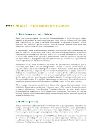 Módulo 1 – Nossa Relação com o Dinheiro
1.1 Relacionamento com o dinheiro
Desde cedo, começamos a lidar com uma série de situações ligadas ao dinheiro. Para tirar melhor
proveito do seu dinheiro, é muito importante saber como utilizá-lo da forma mais favorável a
você. O aprendizado e a aplicação de conhecimentos práticos de educação financeira podem
contribuir para melhorar a gestão de nossas finanças pessoais, tornando nossas vidas mais
tranquilas e equilibradas sob o ponto de vista financeiro.
Se pararmos para pensar,estamos sujeitos a um mundo financeiro muito mais complexo que o das
gerações anteriores. No entanto, o nível de educação financeira da população não acompanhou
esse aumento de complexidade.A ausência de educação financeira, aliada à facilidade de acesso
ao crédito, tem levado muitas pessoas ao endividamento excessivo, privando-as de parte de
sua renda em função do pagamento de prestações mensais que reduzem suas capacidades de
consumir produtos que lhes trariam satisfação.
Infelizmente, não faz parte do cotidiano da maioria das pessoas buscar informações que as
auxiliem na gestão de suas finanças. Para agravar essa situação, não há uma cultura coletiva, ou
seja, uma preocupação da sociedade organizada em torno do tema. Nas escolas, pouco ou nada é
falado sobre o assunto.As empresas, não compreendendo a importância de ter seus funcionários
alfabetizados financeiramente, também não investem nessa área. Similar problema é encontrado
nas famílias, onde não há o hábito de reunir os membros para discutir e elaborar um orçamento
familiar. Igualmente entre os amigos, assuntos ligados à gestão financeira pessoal muitas vezes
são considerados invasão de privacidade e pouco se conversa em torno do tema. Enfim, embora
todos lidem diariamente com dinheiro, poucos se dedicam a gerir melhor seus recursos.
Talvez esse aparente desinteresse decorra do fato de acharmos que sabemos mais sobre o uso
do dinheiro do que realmente sabemos, e isso pode trazer a falsa sensação de que dominamos
os assuntos relacionados à gestão financeira. Pesquisas revelam que 3 em cada 4 famílias sentem
alguma dificuldade para chegar ao fim do mês com seus rendimentos. E você, como lida com seu
dinheiro? Quer aprender um pouco mais sobre como administrar melhor e mais eficientemente
seus recursos financeiros?
1.2 Sonhos e projetos
A educação financeira pode trazer diversos benefícios, entre os quais, possibilitar o equilíbrio das
finanças pessoais,preparar para o enfrentamento de imprevistos financeiros e para a aposentadoria,
qualificar para o bom uso do sistema financeiro, reduzir a possibilidade de o indivíduo cair em
fraudes, preparar o caminho para a realização de sonhos, enfim, tornar a vida melhor.
Entretanto, você pode se perguntar: e o sonho? O que o dinheiro tem a ver com meus sonhos?
O ser humano é movido pelos sonhos. São eles que trazem esperança e motivação para todos
nós. São os nossos sonhos que norteiam nossos desejos e anseios pelo futuro. É por meio dos
sonhos que visualizamos aonde queremos chegar.
 