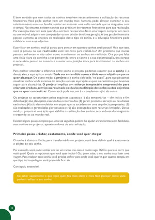 12
É bem verdade que nem todos os sonhos envolvem necessariamente a utilização de recursos
financeiros. Você pode sonhar com um mundo mais humano, pode almejar estreitar o seu
relacionamento com sua família, sonhar em retomar uma velha amizade que se desgastou com
o tempo. No entanto, existem sonhos que precisam de recursos financeiros para sua realização.
Por exemplo, levar um ente querido a um bom restaurante, fazer uma viagem, comprar um carro
ou um imóvel, adquirir um computador ou um celular de última geração.A boa gestão financeira
pessoal aumenta as chances de realização desse tipo de sonho, e a educação financeira pode
colaborar com esse objetivo.
E por falar em sonhos, você já parou para pensar em quantos sonhos você possui? Mais que isso,
você já pensou no que realmente você tem feito para realizá-los? Um problema que muitas
pessoas enfrentam é não saber como transformar os sonhos em realidade. Ora porque falta
uma visão clara do caminho a ser percorrido entre o sonho e a sua concretização, ora porque
é necessário pensar no assunto e assumir uma posição ativa para transformar os sonhos em
projetos.
Para melhor entender a diferença entre sonho e projeto, podemos assumir que o sonho é o
desejo vivo, a aspiração, o anseio. Pode ser entendido como a ideia ou os objetivos que se
quer alcançar. De outro modo, o projeto é o sonho colocado “no papel”, para que possamos
visualizar melhor onde estamos em relação a nossas aspirações e quais os caminhos que devemos
seguir para alcançá-las. O projeto implica um esforço temporário empreendido para
criar um produto,serviço ou resultado exclusivo na direção do sonho ou dos objetivos
que se quer concretizar. Como você pode ver, um é a complementação do outro.
Os projetos se caracterizam pelos seguintes aspectos: (1) são temporários – têm início e fim
definidos;(2) são planejados,executados e controlados;(3) geram produtos,serviços ou resultados
exclusivos; (4) são desenvolvidos em etapas que se sucedem em uma sequência progressiva; (5)
são realizados e gerenciados por pessoas; e (6) são executados com recursos limitados. Desse
modo, o projeto é uma ação que viabiliza a realização dos sonhos, retirando-os do imaginário
e trazendo-os ao mundo real.
Existem alguns passos simples que,uma vez seguidos,podem lhe ajudar a transformar,com facilidade,
seus sonhos em projetos, aproximando-os de sua realização.
Primeiro passo – Saber, exatamente, aonde você quer chegar
O sonho é abstrato. Então, para transformá-lo em projeto, você deve definir qual é exatamente
o objeto do seu sonho.
Por exemplo, você pode sonhar em ter um carro, mas isso é muito vago. Defina: qual é o carro que
você quer? Quais os opcionais que você quer incluir? Ou, quem sabe, o seu sonho seja fazer uma
viagem. Para realizar esse sonho, você precisa definir para onde você quer ir, por quanto tempo, em
que tipo de hospedagem você pretende ficar etc.
Conseguiu entender?
Ao saber exatamente o que você quer, fica mais claro e mais fácil planejar como você
poderá realizar o seu sonho.
 