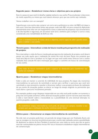 13
Segundo passo – Estabelecer metas claras e objetivas para seu projeto
Este é o passo em que você irá detalhar como realizará o seu sonho.Procure planejar e descrever,
de modo específico, as metas que você deverá alcançar para que seu sonho seja realizado.
Vamos trabalhar com um exemplo?
Suponha que o seu sonho seja comprar um carro zero quilômetro no valor de R$25 mil, daqui a
dois anos. Uma boa alternativa talvez seja poupar todo mês R$1 mil para comprá-lo.Aplicando
mensalmente esse valor em um investimento como a caderneta de poupança, cuja característica
é de alta liquidez e segurança, em 23 meses você terá o dinheiro para comprar o carro à vista,
considerada uma rentabilidade de 0,5% ao mês.
Com o estabelecimento de metas claras e objetivas, você é capaz de saber quando estará
apto a realizar o seu sonho.
Terceiro passo – Internalizar a visão de futuro trazida pela perspectiva de realização
do projeto
Para internalizar a visão de futuro trazida pela perspectiva de realizacão do projeto, você deverá
pensar em tudo aquilo que a realização do sonho lhe trará de bom. Pense nos prazeres que
você terá.Veja-se com o produto ou no lugar em que você sonha estar. Sinta-se com o sonho
realizado. Essa atitude lhe dará motivação para seguir o caminho em busca da concretização
do seu sonho.
Uma visão do futuro motivadora ajuda a superar os obstáculos para transformar seu
sonho em realidade.
Quarto passo – Estabelecer etapas intermediárias
Cabe a cada um manter o controle da viabilidade de seus projetos. As etapas são momentos
intermediários no percurso da caminhada e servem para verificar o percurso que você tem
caminhado e, caso necessário, reavaliar e direcionar melhor o seu projeto em busca da realização
do seu sonho. As situações podem se alterar ao longo do tempo, exigindo ou permitindo que
você altere o percurso inicialmente pensado.
Por exemplo: podem surgir despesas inesperadas em sua vida; você pode receber um aumento; o
preço do carro pode aumentar; enfim, diversas situações podem ocorrer durante esse intervalo,
e cabe a você decidir sobre a necessidade ou a possibilidade de uma eventual alteração na
quantia poupada a cada mês.
Ao estabelecer etapas intermediárias você pode, de tempos em tempos, reavaliar o seu
projeto para que a realização do sonho continue sendo viável.
Último passo – Comemorar as etapas intermediárias da caminhada
Na vida real, um projeto pode levar um período de tempo longo para ser finalizado.Assim, até
que se consigam os recursos econômicos para que o sonho seja realizado, existe a possibilidade
de desânimo ou desvio do foco.Também é possível, por uma razão ou outra, que não se queira
mais dar continuidade aos planos iniciais. Por isso, é necessário estabelecer etapas intermediárias
de comemoração.
 