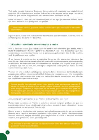 14
Você pode, no caso do projeto de compra de um automóvel, estabelecer que a cada R$5 mil
poupados, irá ao cinema com a família e fará um lanche em seguida; ou que alugará um carro,
similar ou igual ao que deseja adquirir, para passear com a família por um dia.
Enfim, não importa como você irá comemorar, pode ser até algo que demande dinheiro, desde
que não o desvie do foco principal do seu projeto.
O importante é verificar que você está no caminho certo para realização do seu sonho
e comemorar.
Seguindo esses passos, você pode aumentar bastante suas possibilidades de passar do posto de
sonhador para o de realizador de sonhos.
1.3 Escolhas: equilíbrio entre emoção e razão
Você já deve ter notado que a realização de sonhos não acontece por acaso, mas é
fruto de escolhas que fazemos para torná-los reais.A vida é feita de escolhas, sejam elas
conscientes ou inconscientes. E mais, você já pensou que, pelo simples fato de não escolher,
você já está fazendo uma escolha?
O ser humano é o único que tem a capacidade de não se valer apenas dos instintos e das
emoções para direcionar as suas escolhas. No entanto, há momentos em que tomamos atitudes
ou efetuamos escolhas com base exclusivamente nas emoções. Não se pode dizer que isso,
a princípio, seja bom ou ruim, mas, em regra, é importante cuidar para que nossas escolhas
equilibrem emoção com razão.
Vivemos em uma sociedade voltada para o consumo. Somos diariamente bombardeados com
propagandas e artifícios criados com a finalidade de despertar nossas emoções e criar necessidades
por produtos e serviços que, por vezes, nem mesmo precisamos ou queremos para nós, mas
que simplesmente passamos a desejar.
Entenda que não é errado você querer coisas que não sejam estritamente essenciais. É
normal ter desejos e, dentro de suas posses, comprar produtos e serviços que satisfaçam
esses desejos. Entretanto, é importante ter em mente que o consumo não pode ser
movido apenas pela emoção, ou pior, pela emoção imposta por meio de propaganda ou
de imposição social, como a necessidade de manter status e coisas do tipo.
Aliás, você já parou para pensar o que “manter o status” significa para você?
Muitas vezes, a pretexto de “manter o status”, as pessoas compram produtos de que não
precisam, com dinheiro que não têm, para impressionar pessoas de quem não gostam – e, até,
para demonstrarem ser quem de fato não são.
Devido a todo o bombardeio que sofremos, estimulando nossas emoções para o consumo,
devemos estar atentos e, em certos momentos, esforçar-nos para incluir a razão em nossas
decisões financeiras, sempre lembrando que o objetivo não é excluir as emoções de nossas
escolhas, mas apenas dar a elas o peso adequado.
No processo de escolha, a emoção e a razão funcionam como dois lados de uma balança
que devem manter-se equilibrados.
 