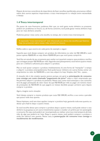 15
Depois de termos consciência da importância de fazer escolhas equilibradas, precisamos refletir
sobre dois outros aspectos importantes: a troca intertemporal e a relação entre necessidade
e desejo.
1.4 Troca intertemporal
Do ponto de vista financeiro, podemos falar que, se você gasta muito dinheiro no presente,
poderá ter problemas no futuro, ou, de forma contrária, você pode gastar menos dinheiro hoje
para ter mais dinheiro amanhã.
Podemos pensar nisso como uma escolha no tempo, daí o nome troca intertemporal.
A expressão “troca intertemporal” está relacionada aos efeitos das escolhas que fazemos
hoje (no presente) sobre nossas vidas amanhã (no futuro).
Reflita sobre o que ocorre em cada parte do exemplo a seguir:
Suponha que você deseje comprar um produto de informática no valor de R$1.000,00 e você
possui apenas R$600,00, ou seja, faltam R$400,00 para que você possa comprá-lo.
Você faz um estudo de seu orçamento para avaliar se é possível comprar esse produto e verifica
que consegue poupar R$100,00 por mês. Seguindo esse planejamento, você levaria quatro meses
para ter o dinheiro suficiente para adquirir o produto.
Mas se você quiser comprar o produto imediatamente, há uma forma de “manipular” o tempo
e adquirir o produto antecipadamente.Você pode buscar dinheiro em outras fontes, tomar um
empréstimo no valor de R$400,00 e, com isso, adquiri-lo hoje. Simples, não? Sim... quase...
A situação não é tão simples quanto parece porque, em geral, a antecipação de consumo
traz consigo um custo chamado “pagamento de juros” sobre o valor emprestado que
lhe permitiu adquirir o produto no presente. Nesse caso, como você antecipou o seu consumo,
terá de pagar prestações de valor maior do que R$100,00 por mês ou pagar um número maior
de prestações de R$100,00 do que pagaria se tivesse decidido poupar primeiro para depois
comprar o produto.
Agora, imagine outra situação:
Você deseja comprar o mesmo produto que custa R$1.000,00, verifica a sua conta e percebe
que possui toda essa quantia.
Nessa hipótese, você tem duas opções: comprar o produto hoje, gastando toda essa quantia, ou
deixar para fazê-lo daqui a quatro meses.
Se você escolhe deixar para comprar o produto daqui a quatro meses, você pode colocar o seu
dinheiro na poupança ou em outro investimento e passar a receber um prêmio por ter postergado
o consumo.Ou seja,você poderá ser recompensado ao realizar uma troca intertemporal,abrindo
mão de algo que poderia ter hoje. Daqui a quatro meses, você poderá comprar o produto e
ainda lhe sobrará uma quantia. Nesse caso, a postergação do consumo traz consigo o
recebimento de rendimentos.
 