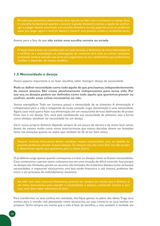 16
Perceba que possuímos, basicamente, duas opções ao lidar com o consumo no tempo. Essa
é a escolha fundamental quando o assunto é gestão financeira: temos a opção de usufruir
agora e pagar depois,assumindo uma posição devedora,ou seja,pagando juros;ou podemos
optar por pagar agora e usufruir depois e assumir uma posição credora, recebendo juros.
Atente para o fato de que não existe uma escolha correta ou errada.
O importante é levar em consideração,em cada situação,o fenômeno da troca intertemporal
e verificar se a antecipação ou postergação do consumo será mais ou menos vantajosa,
prestando sempre atenção aos juros que pagaremos ou aos rendimentos que poderemos
receber, a depender de nossas escolhas.
1.5 Necessidade e desejo
Outro aspecto importante é, ao fazer escolhas, saber distinguir desejo de necessidade.
Pode-se definir necessidade como tudo aquilo de que precisamos,independentemente
de nossos anseios. São coisas absolutamente indispensáveis para nossa vida. Por
sua vez, os desejos podem ser definidos como tudo aquilo que queremos possuir ou
usufruir, sendo essas coisas necessárias ou não.
Vamos exemplificar. Todo ser humano possui a necessidade de se alimentar. A alimentação é
indispensável para a vida e independe da nossa vontade. Logo, alimentação é uma necessidade.
Agora, caso você queira fazer sua alimentação em um restaurante de luxo desfrutando de pratos
finos, isso é um desejo. Sim, você está satisfazendo sua necessidade de alimento, mas a forma
como almejou satisfazer tal necessidade foi um desejo.
Gerir nosso próprio dinheiro depende sempre de um pouco de técnica e de muito bom senso.
Assim, do mesmo modo como vimos anteriormente que nossas decisões devem ser baseadas
tanto nas emoções quanto na razão, aqui também há de se ter bom senso.
Nossos recursos financeiros devem satisfazer nossas necessidades, mas, na medida do
possível, podemos atender nossos desejos. Os desejos não são ruins. Eles nos dão prazer
e determinam aquilo que queremos para o nosso futuro.
O problema surge apenas quando começamos a tratar os desejos como se fossem necessidades.
Caso comecemos a pensar assim, colocamo-nos em uma situação de difícil controle. Isso porque
os desejos são ilimitados,porém os recursos são limitados.Ao tratarmos desejos como se fossem
necessidades, é impossível alcançarmos uma boa saúde financeira e, até mesmo, podemos dar
início a um processo de endividamento excessivo.
Ao lidar com seus recursos financeiros, procure ter sempre em mente que o dinheiro é
um mero instrumento para atender a necessidades e desejos, realizando sonhos e, por
isso, você deve saber administrá-lo bem.
Para transformar os seus sonhos em realidade, não fique apenas no plano das ideias.Traga seus
sonhos para o mundo real, planejando como alcançá-los, ou seja, converta os seus sonhos em
projetos.Tenha sempre em mente que a vida é feita de escolhas, e isso também é verdade em
 