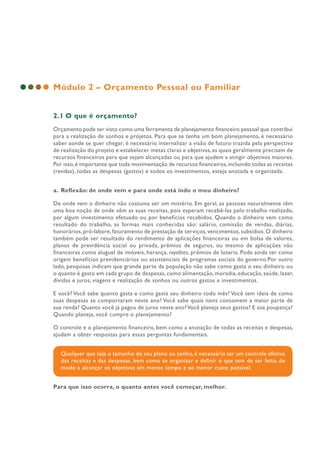 Módulo 2 – Orçamento Pessoal ou Familiar
2.1 O que é orçamento?
Orçamento pode ser visto como uma ferramenta de planejamento financeiro pessoal que contribui
para a realização de sonhos e projetos. Para que se tenha um bom planejamento, é necessário
saber aonde se quer chegar; é necessário internalizar a visão de futuro trazida pela perspectiva
de realização do projeto e estabelecer metas claras e objetivas, as quais geralmente precisam de
recursos financeiros para que sejam alcançadas ou para que ajudem a atingir objetivos maiores.
Por isso,é importante que toda movimentação de recursos financeiros,incluindo todas as receitas
(rendas), todas as despesas (gastos) e todos os investimentos, esteja anotada e organizada.
a. Reflexão: de onde vem e para onde está indo o meu dinheiro?
De onde vem o dinheiro não costuma ser um mistério. Em geral, as pessoas naturalmente têm
uma boa noção de onde vêm as suas receitas, pois esperam recebê-las pelo trabalho realizado,
por algum investimento efetuado ou por benefícios recebidos. Quando o dinheiro vem como
resultado do trabalho, as formas mais conhecidas são: salário, comissão de vendas, diárias,
honorários,pró-labore,faturamento de prestação de serviços,vencimentos,subsídios.O dinheiro
também pode ser resultado do rendimento de aplicações financeiras ou em bolsa de valores,
planos de previdência social ou privada, prêmios de seguros, ou mesmo de aplicações não
financeiras como aluguel de imóveis, herança, royalties, prêmios de loteria. Pode ainda ter como
origem benefícios previdenciários ou assistenciais de programas sociais do governo.Por outro
lado, pesquisas indicam que grande parte da população não sabe como gasta o seu dinheiro ou
o quanto é gasto em cada grupo de despesas, como alimentação, moradia, educação, saúde, lazer,
dívidas e juros, viagens e realização de sonhos ou outros gastos e investimentos.
E você? Você sabe quanto gasta e como gasta seu dinheiro todo mês? Você tem ideia de como
suas despesas se comportaram neste ano? Você sabe quais itens consomem a maior parte de
sua renda? Quanto você já pagou de juros neste ano?Você planeja seus gastos? E sua poupança?
Quando planeja, você cumpre o planejamento?
O controle e o planejamento financeiro, bem como a anotação de todas as receitas e despesas,
ajudam a obter respostas para essas perguntas fundamentais.
Qualquer que seja o tamanho do seu plano ou sonho, é necessário ter um controle efetivo
das receitas e das despesas, bem como se organizar e definir o que tem de ser feito, de
modo a alcançar os objetivos em menos tempo e ao menor custo possível.
Para que isso ocorra, o quanto antes você começar, melhor.
 