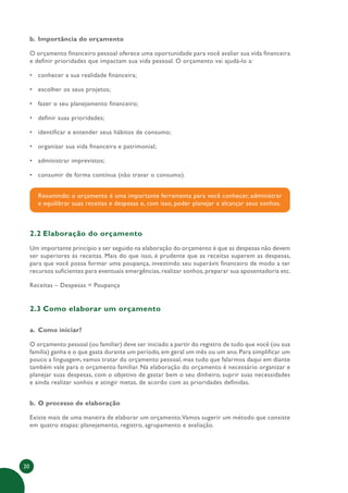 20
b. Importância do orçamento
O orçamento financeiro pessoal oferece uma oportunidade para você avaliar sua vida financeira
e definir prioridades que impactam sua vida pessoal. O orçamento vai ajudá-lo a:
• conhecer a sua realidade financeira;
• escolher os seus projetos;
• fazer o seu planejamento financeiro;
• definir suas prioridades;
• identificar e entender seus hábitos de consumo;
• organizar sua vida financeira e patrimonial;
• administrar imprevistos;
• consumir de forma contínua (não travar o consumo).
Resumindo: o orçamento é uma importante ferramenta para você conhecer, administrar
e equilibrar suas receitas e despesas e, com isso, poder planejar e alcançar seus sonhos.
2.2 Elaboração do orçamento
Um importante princípio a ser seguido na elaboração do orçamento é que as despesas não devem
ser superiores às receitas. Mais do que isso, é prudente que as receitas superem as despesas,
para que você possa formar uma poupança, investindo seu superávit financeiro de modo a ter
recursos suficientes para eventuais emergências, realizar sonhos, preparar sua aposentadoria etc.
Receitas – Despesas = Poupança
2.3 Como elaborar um orçamento
a. Como iniciar?
O orçamento pessoal (ou familiar) deve ser iniciado a partir do registro de tudo que você (ou sua
família) ganha e o que gasta durante um período, em geral um mês ou um ano. Para simplificar um
pouco a linguagem, vamos tratar do orçamento pessoal, mas tudo que falarmos daqui em diante
também vale para o orçamento familiar. Na elaboração do orçamento é necessário organizar e
planejar suas despesas, com o objetivo de gastar bem o seu dinheiro, suprir suas necessidades
e ainda realizar sonhos e atingir metas, de acordo com as prioridades definidas.
b. O processo de elaboração
Existe mais de uma maneira de elaborar um orçamento.Vamos sugerir um método que consiste
em quatro etapas: planejamento, registro, agrupamento e avaliação.
 