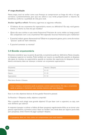 22
4ª etapa: Avaliação
Nesta etapa, você vai avaliar como suas finanças se comportaram ao longo do mês e irá agir,
corretiva e preventivamente, para que seu salário e sua renda proporcionem o máximo de
benefícios, conforto e qualidade de vida para você.
Avaliar significa refletir. Portanto, sugerimos as seguintes reflexões.
• O balanço de seu orçamento foi superavitário, neutro ou deficitário? Ou seja, você gastou
menos, o mesmo ou mais do que recebeu?
• Quais são seus sonhos e suas metas financeiras? Precisam de curto, médio ou longo prazo?
São compatíveis com o seu orçamento? Tem separado recursos financeiros para realizá-los?
• É possível reduzir gastos desnecessários? Observe os pequenos gastos, pois a soma de muitos
“poucos” pode ser bem relevante.
• É possível aumentar as receitas?
2.4 Gestão orçamentária
Devemos considerar que, no ponto de partida, o orçamento pode ser deficitário. Nesta situação,
as despesas superam as receitas. Pode também ser neutro ou equilibrado, quando as despesas
são iguais às receitas, ou superavitário, quando as receitas são superiores às despesas. A meta
básica, entretanto, deve ser alcançar e manter um orçamento superavitário.
Orçamento Receita x Despesa
Deficitário R < D
Neutro R = D
Superavitário R > D
Meta básica: Receita ≥ Despesa
Com o tempo, o orçamento ajuda as pessoas a serem superavitárias. Ou seja, o orçamento
ajuda as pessoas a manterem suas receitas maiores que suas despesas.
Esse é um dos objetivos básicos da boa gestão financeira pessoal.
Se Receitas > Despesas, então, objetivo cumprido!
Mas e quando você atingir esse grande objetivo? O que fazer com o superávit, ou seja, com
esse dinheiro que sobrou?
A resposta é poupar e cultivar o hábito de fazer poupança regularmente.Aliás, ao se tornar uma
pessoa superavitária, a primeira coisa a fazer ao receber uma renda deve ser separar parte dela
para poupança, antes mesmo de pagar qualquer despesa.
A poupança deve ser vista como um compromisso com você mesmo.
 