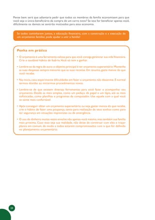 24
Pense bem: será que adiantaria pedir que todos os membros da família economizem para que
você seja o único beneficiário da compra de um carro novo? Se isso for beneficiar apenas você,
dificilmente os demais se sentirão motivados para essa economia.
Se todos caminharem juntos, a educação financeira, com a construção e a execução de
um orçamento familiar, pode ajudar a unir a família!
Ponha em prática
• O orçamento é uma ferramenta valiosa para que você consiga gerenciar sua vida financeira.
Crie o saudável hábito de fazê-lo.Você só tem a ganhar.
• Lembre-se da regra de ouro:o objetivo principal é ter orçamento superavitário.Mantenha
as suas despesas sempre menores que as suas receitas. Em resumo, gaste menos do que
você recebe.
• No início, caso experimente dificuldades em fazer o orçamento, não desanime. É normal
termos dúvidas ao iniciarmos procedimentos novos.
• Lembre-se de que existem diversas ferramentas para você fazer e acompanhar seu
orçamento. Desde as mais simples, como um pedaço de papel e um lápis, até as mais
sofisticadas, como planilhas e programas de computador. Use aquela com a qual você
se sente mais confortável.
• Após conseguir obter um orçamento superavitário, ou seja, gastar menos do que recebe,
crie o hábito de fazer uma poupança, tanto para realização de seus sonhos como para
ter segurança em situações imprevistas ou de emergência.
• O uso do dinheiro muitas vezes envolve não apenas você mesmo, mas também sua família
mais próxima. Caso essa seja sua realidade, não deixe de conversar com eles e traçar
planos em comum, de modo a todos estarem compromissados com o que for definido
no planejamento orçamentário.
 