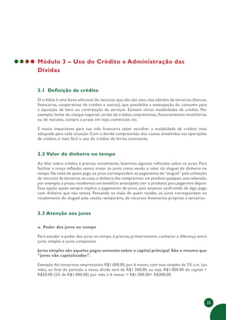 25
Módulo 3 – Uso do Crédito e Administração das
Dívidas
3.1 Definição de crédito
O crédito é uma fonte adicional de recursos que não são seus, mas obtidos de terceiros (bancos,
financeiras, cooperativas de crédito e outros), que possibilita a antecipação do consumo para
a aquisição de bens ou contratação de serviços. Existem várias modalidades de crédito. Por
exemplo: limite do cheque especial, cartão de crédito, empréstimos, financiamentos imobiliários
ou de veículos, compra a prazo em lojas comerciais etc.
É muito importante para sua vida financeira saber escolher a modalidade de crédito mais
adequada para cada situação. Com a devida compreensão dos custos envolvidos nas operações
de crédito, é mais fácil o uso do crédito de forma consciente.
3.2 Valor do dinheiro no tempo
Ao falar sobre crédito é preciso, inicialmente, fazermos algumas reflexões sobre os juros. Para
facilitar a nossa reflexão, vamos tratar os juros como sendo o valor do aluguel do dinheiro no
tempo. Na visão de quem paga, os juros correspondem ao pagamento do “aluguel” pela utilização
de recursos de terceiros,no caso,o dinheiro.Ao comprarmos um produto qualquer,uma televisão,
por exemplo, a prazo, recebemos um benefício antecipado (ter o produto) para pagarmos depois.
Essa opção quase sempre implica o pagamento de juros, pois estamos usufruindo de algo, pago
com dinheiro que não temos. Pensando na visão de quem recebe, os juros correspondem ao
recebimento do aluguel pela cessão, temporária, de recursos financeiros próprios a terceiros.
3.3 Atenção aos juros
a. Poder dos juros no tempo
Para estudar o poder dos juros no tempo, é preciso, primeiramente, conhecer a diferença entre
juros simples e juros compostos.
Juros simples são aqueles pagos somente sobre o capital principal. São o mesmo que
“juros não capitalizados”.
Exemplo:Ao tomarmos emprestados R$1.000,00, por 6 meses, com taxa simples de 5% a.m. (ao
mês), ao final do período, a nossa dívida será de R$1.300,00, ou seja, R$1.000,00 do capital +
R$50,00 (5% de R$1.000,00) por mês x 6 meses = R$1.000,00+ R$300,00.
 