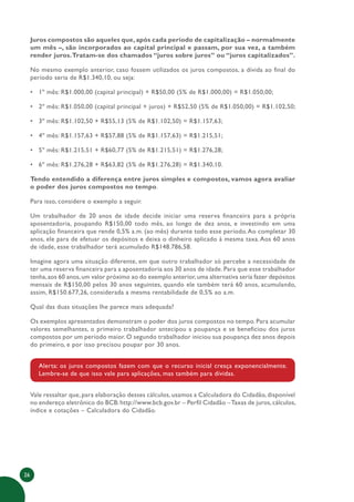 26
Juros compostos são aqueles que, após cada período de capitalização – normalmente
um mês –, são incorporados ao capital principal e passam, por sua vez, a também
render juros.Tratam-se dos chamados “juros sobre juros” ou “juros capitalizados”.
No mesmo exemplo anterior, caso fossem utilizados os juros compostos, a dívida ao final do
período seria de R$1.340,10, ou seja:
• 1º mês: R$1.000,00 (capital principal) + R$50,00 (5% de R$1.000,00) = R$1.050,00;
• 2º mês: R$1.050,00 (capital principal + juros) + R$52,50 (5% de R$1.050,00) = R$1.102,50;
• 3º mês: R$1.102,50 + R$55,13 (5% de R$1.102,50) = R$1.157,63;
• 4º mês: R$1.157,63 + R$57,88 (5% de R$1.157,63) = R$1.215,51;
• 5º mês: R$1.215,51 + R$60,77 (5% de R$1.215,51) = R$1.276,28;
• 6º mês: R$1.276,28 + R$63,82 (5% de R$1.276,28) = R$1.340,10.
Tendo entendido a diferença entre juros simples e compostos, vamos agora avaliar
o poder dos juros compostos no tempo.
Para isso, considere o exemplo a seguir.
Um trabalhador de 20 anos de idade decide iniciar uma reserva financeira para a própria
aposentadoria, poupando R$150,00 todo mês, ao longo de dez anos, e investindo em uma
aplicação financeira que rende 0,5% a.m. (ao mês) durante todo esse período.Ao completar 30
anos, ele para de efetuar os depósitos e deixa o dinheiro aplicado à mesma taxa. Aos 60 anos
de idade, esse trabalhador terá acumulado R$148.786,58.
Imagine agora uma situação diferente, em que outro trabalhador só percebe a necessidade de
ter uma reserva financeira para a aposentadoria aos 30 anos de idade. Para que esse trabalhador
tenha,aos 60 anos,um valor próximo ao do exemplo anterior,uma alternativa seria fazer depósitos
mensais de R$150,00 pelos 30 anos seguintes, quando ele também terá 60 anos, acumulando,
assim, R$150.677,26, considerada a mesma rentabilidade de 0,5% ao a.m.
Qual das duas situações lhe parece mais adequada?
Os exemplos apresentados demonstram o poder dos juros compostos no tempo. Para acumular
valores semelhantes, o primeiro trabalhador antecipou a poupança e se beneficiou dos juros
compostos por um período maior. O segundo trabalhador iniciou sua poupança dez anos depois
do primeiro, e por isso precisou poupar por 30 anos.
Alerta: os juros compostos fazem com que o recurso inicial cresça exponencialmente.
Lembre-se de que isso vale para aplicações, mas também para dívidas.
Vale ressaltar que, para elaboração desses cálculos, usamos a Calculadora do Cidadão, disponível
no endereço eletrônico do BCB:http://www.bcb.gov.br – Perfil Cidadão –Taxas de juros,cálculos,
índice e cotações – Calculadora do Cidadão.
 
