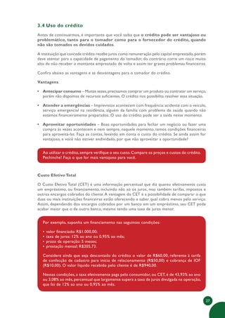 27
3.4 Uso do crédito
Antes de continuarmos, é importante que você saiba que o crédito pode ser vantajoso ou
problemático, tanto para o tomador como para o fornecedor do crédito, quando
não são tomados os devidos cuidados.
A instituição que concede crédito recebe juros como remuneração pelo capital emprestado,porém
deve atentar para a capacidade de pagamento do tomador, do contrário corre um risco muito
alto de não receber o montante emprestado de volta e assim ter graves problemas financeiros.
Confira abaixo as vantagens e as desvantagens para o tomador do crédito.
Vantagens
• Antecipar consumo – Muitas vezes,precisamos comprar um produto ou contratar um serviço,
porém não dispomos de recursos suficientes. O crédito nos possibilita resolver essa situação.
• Atender a emergências – Imprevistos acontecem com frequência: acidente com o veículo,
serviço emergencial na residência, alguém da família com problema de saúde quando não
estamos financeiramente preparados. O uso do crédito pode ser a saída nesse momento.
• Aproveitar oportunidades – Boas oportunidades para fechar um negócio ou fazer uma
compra às vezes acontecem e nem sempre, naquele momento, temos condições financeiras
para aproveitá-las. Faça as contas, levando em conta o custo do crédito. Se ainda assim for
vantajoso, e você não estiver endividado, por que não aproveitar a oportunidade?
Ao utilizar o crédito, sempre verifique o seu custo. Compare os preços e custos do crédito.
Pechinche! Faça o que for mais vantajoso para você.
Custo Efetivo Total
O Custo Efetivo Total (CET) é uma informação percentual que diz quanto efetivamente custa
um empréstimo, ou financiamento, incluindo não só os juros, mas também tarifas, impostos e
outros encargos cobrados do cliente.A vantagem do CET é a possibilidade de comparar o que
duas ou mais instituições financeiras estão oferecendo e saber qual cobra menos pelo serviço.
Assim, dependendo dos encargos cobrados por um banco em um empréstimo, seu CET pode
acabar maior que o de outro banco, mesmo tendo uma taxa de juros menor.
Por exemplo, suponha um financiamento nas seguintes condições:
• valor financiado: R$1.000,00;
• taxa de juros: 12% ao ano ou 0,95% ao mês;
• prazo da operação: 5 meses;
• prestação mensal: R$205,73.
Considere ainda que seja descontado do crédito o valor de R$60,00, referente à tarifa
de confecção de cadastro para início de relacionamento (R$50,00) e cobrança de IOF
(R$10,00). O valor líquido recebido pelo cliente é de R$940,00.
Nessas condições, a taxa efetivamente paga pelo consumidor, ou CET, é de 43,93% ao ano
ou 3,08% ao mês, percentual que largamente supera a taxa de juros divulgada na operação,
que foi de 12% ao ano ou 0,95% ao mês.
 