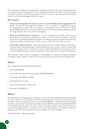 28
Muitas pessoas, ao adquirir um empréstimo, simplesmente avaliam se o valor da prestação cabe
no orçamento, o que nem sempre é o mais adequado. É fundamental avaliar a real necessidade
do crédito, comparar o CET das propostas de crédito de duas ou mais instituições financeiras
e estar ciente das desvantagens descritas a seguir.
Desvantagens
• Custo da antecipação do consumo com o uso do crédito implica pagamento de
juros – A primeira desvantagem em relação ao uso do crédito é o pagamento de juros.
Ao anteciparmos a compra de um produto ou a contratação de um serviço sem a devida
disponibilidade financeira, usaremos um dinheiro que não é nosso, portanto pagaremos juros
por essa operação. Esse é o custo da antecipação.
• Risco de endividamento excessivo – O uso inadequado do crédito pode levar ao
endividamento excessivo e comprometer toda a sua vida financeira, podendo acarretar
descontrole emocional, problemas de saúde e, até mesmo, desestruturação familiar.Assim, é
importante refletir antes de tomar crédito e não o utilizar de forma indiscriminada.
• Limite de consumo futuro – Outra desvantagem de tomar crédito consiste em limitar o
consumo futuro. Essa desvantagem é quase automática, uma vez que o crédito tomado hoje
tem de ser pago no futuro, reduzindo, portanto, as disponibilidades financeiras futuras para o
consumo. Essa desvantagem traduz aquele ponto, já discutido, sobre as trocas intertemporais.
Para entender melhor sobre as vantagens, as desvantagens e o custo do crédito, acompanhe
o exemplo a seguir, sobre a compra de um veículo, com duas opções distintas de pagamento.
Opção 1
Carro adquirido hoje, parcialmente financiado:
• preço: R$40.000,00;
• entrada (já tinha esse dinheiro poupado): R$16.000,00(40%);
• valor financiado: R$24 mil (60%);
• prazo: 60 meses (5 anos);
• taxa do financiamento: 1,8% ao mês;
• prestação fixa: R$657,41.
Opção 2
O consumidor faz uma poupança para comprar o carro à vista após determinado período (somente
irá à loja comprar o carro quanto tiver dinheiro suficiente para comprar à vista). Considere a
existência de uma poupança inicial dos mesmos R$16.000,00 e a realização de uma poupança
mensal no mesmo valor da parcela do exemplo anterior, R$657,41, além da rentabilidade de 0,5%
ao mês. Neste cenário, após o 31º mês, o valor acumulado atingirá o preço do carro. Assim, o
consumidor poderá efetuar a compra do carro à vista. Nessa opção, o consumidor continuará
poupando até o 60º mês, quando ocorreria a quitação do veículo da opção 1.
Ao final, teremos a seguinte situação:
 