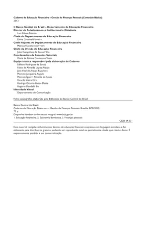 Caderno de Educação Financeira – Gestão de Finanças Pessoais (Conteúdo Básico)
2013
© Banco Central do Brasil – Departamento de Educação Financeira
Diretor de Relacionamento Institucional e Cidadania
Luiz Edson Feltrim
Chefe do Departamento de Educação Financeira
Elvira Cruvinel Ferreira
Chefe Adjunta do Departamento de Educação Financeira
Marusa Vasconcelos Freire
Chefe da Divisão de Educação Financeira
João Evangelista de Sousa Filho
Coordenadora de Assuntos Setoriais
Maria de Fátima Cavalcante Tosini
Equipe técnica responsável pela elaboração do Caderno
Edilson Rodrigues de Sousa
Fabio de Almeida Lopes Araujo
Jose Vital de Araujo Fagundes
Marcelo Junqueira Angulo
Marcos Aguerri Pimenta de Souza
Ricardo Vieira Orsi
Rodrigo Octavio Beton Matta
Rogério Mandelli Bisi
Identidade Visual
Departamento de Comunicação
Ficha catalográfica elaborada pela Biblioteca do Banco Central do Brasil
Banco Central do Brasil.
Caderno de Educação Financeira – Gestão de Finanças Pessoais. Brasília: BCB,2013.
72 p.
Disponível também on-line texto integral: www.bcb.gov.br
1. Educação financeira. 2. Economia doméstica. 3. Finanças pessoais
CDU 64.031
Este material compila conhecimentos básicos de educação financeira expressos em linguagem cotidiana e foi
elaborado para distribuição gratuita, podendo ser reproduzido total ou parcialmente, desde que citada a fonte. É
expressamente proibida a sua comercialização.
 