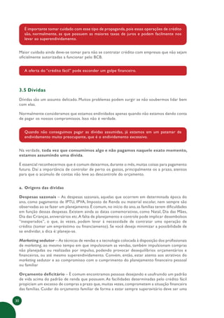 30
É importante tomar cuidado com esse tipo de propaganda, pois essas operações de crédito
são, normalmente, as que possuem as maiores taxas de juros e podem facilmente nos
levar ao superendividamento.
Maior cuidado ainda deve-se tomar para não se contratar crédito com empresas que não sejam
oficialmente autorizadas a funcionar pelo BCB.
A oferta do “crédito fácil” pode esconder um golpe financeiro.
3.5 Dívidas
Dívidas são um assunto delicado. Muitos problemas podem surgir se não soubermos lidar bem
com elas.
Normalmente consideramos que estamos endividados apenas quando não estamos dando conta
de pagar os nossos compromissos. Isso não é verdade.
Quando não conseguimos pagar as dívidas assumidas, já estamos em um patamar de
endividamento muito preocupante, que é o endividamento excessivo.
Na verdade, toda vez que consumimos algo e não pagamos naquele exato momento,
estamos assumindo uma dívida.
É essencial reconhecermos que é comum deixarmos,durante o mês,muitas coisas para pagamento
futuro. Daí a importância de controlar de perto os gastos, principalmente os a prazo, atentos
para que o acúmulo de contas não leve ao descontrole do orçamento.
a. Origens das dívidas
Despesas sazonais – As despesas sazonais, aquelas que ocorrem em determinada época do
ano, como pagamento de IPTU, IPVA, Imposto de Renda ou material escolar, nem sempre são
observadas ao se fazer um planejamento.É comum,no início do ano,as famílias terem dificuldades
em função dessas despesas. Existem ainda as datas comemorativas, como Natal, Dia das Mães,
Dia das Crianças, aniversários etc.A falta de planejamento e controle pode implicar desembolsos
“inesperados”, o que, às vezes, podem levar à necessidade de contratar uma operação de
crédito (tomar um empréstimo ou financiamento). Se você deseja minimizar a possibilidade de
se endividar, a dica é: planeje-se.
Marketing sedutor – As técnicas de vendas e a tecnologia colocada à disposição dos profissionais
de marketing, ao mesmo tempo em que impulsionam as vendas, também impulsionam compras
não planejadas ou realizadas por impulso, podendo provocar desequilíbrios orçamentários e
financeiros, ou até mesmo superendividamento. Convém, então, estar atento aos atrativos do
marketing sedutor e ao compromisso com o cumprimento do planejamento financeiro pessoal
ou familiar
Orçamento deficitário – É comum encontramos pessoas desejando e usufruindo um padrão
de vida acima do padrão de renda que possuem.As facilidades determinadas pelo crédito fácil
propiciam um excesso de compras a prazo que, muitas vezes, comprometem a situação financeira
das famílias. Cuidar do orçamento familiar de forma a estar sempre superavitário deve ser uma
 