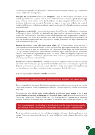 31
constante busca de todos nós.Portanto,é fundamental colocarmos em prática o que aprendemos
sobre a elaboração do orçamento.
Redução de renda sem redução de despesas – Essa é outra questão importante a ser
avaliada, podendo ser a porta da entrada para o endividamento excessivo.A perda de emprego
ou de parte da renda familiar sem a devida redução nas despesas pode, facilmente, levar uma
família ao endividamento excessivo. Portanto, ao deparar-se com uma redução de renda, é
fundamental fazer uma cuidadosa revisão do orçamento pessoal e familiar,adequando as despesas
à nova realidade.
Despesas emergenciais – Imprevistos acontecem. Um defeito ou uma batida no veículo, ou
problemas de saúde na família são exemplos corriqueiros. Entretanto, nem sempre estamos
preparados financeiramente para superar esses obstáculos. Logo, fazer uma poupança para cobrir
eventualidades é um importante cuidado para você não cair no endividamento. Outra forma
de tratar as despesas emergenciais é por meio da prevenção, fazendo um seguro. Esse assunto
será abordado mais à frente.
Separação de bens, mas não dos gastos (divórcio) – Muitos casais, ao terminarem o
relacionamento, separam-se e dividem os bens que possuíam.Alguns gastos que eram únicos ao
casal, como contas de água, luz, condomínio etc., agora têm de ser pagos de forma individual.
Ou seja, enquanto antes existia uma conta de condomínio, agora existem duas. Por outro lado,
a receita também mudou.Agora cada um tem a sua renda. Eventualmente pode haver, inclusive,
o pagamento de pensão alimentícia. Obviamente, ambos têm de se ajustar a essa nova realidade
financeira para evitar o endividamento.
Pouco conhecimento financeiro – O fato de as pessoas desconhecerem produtos financeiros
é também determinante para que fiquem endividadas. Não conhecer o impacto que o pagamento
de juros pode causar no orçamento pessoal e familiar e a não leitura dos contratos firmados
são situações que contribuem efetivamente para o processo de endividamento.
b. Consequências do endividamento excessivo
O endividamento excessivo pode trazer sérias consequências financeiras e,até mesmo,morais.
Como consequências financeiras do endividamento excessivo,podemos citar:perda de patrimônio,
comprometimento da renda com pagamento de juros e multas punitivas, redução do consumo
futuro etc.
Eventualmente, se a dívida virar inadimplência, o indivíduo pode passar a ter o seu
nome inscrito em um ou mais cadastros de restrição ao crédito,como Serasa ou Serviço
Central de Proteção ao Crédito (SCPC).No caso de quem emitiu cheques sem a suficiente
provisão de fundos, o nome vai para o Cadastro de Emitentes de Cheques sem Fundos (CCF).
Uma pessoa que esteja com elevado grau de endividamento acaba,em geral,comprometendo
sua qualidade de vida e de sua família, muitas vezes desestruturando o núcleo familiar.
Tomar os cuidados para não cair no endividamento pode evitar esses dissabores financeiros e
morais. Porém, se o superendividamento já é uma realidade, a opção é buscar alternativas para
sair dele.
 