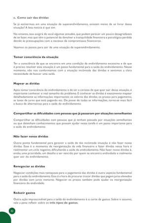 32
c. Como sair das dívidas
Se já estivermos em uma situação de superendividamento, existem meios de se livrar dessa
situação? A boa notícia é que sim.
No entanto, isso exigirá de você algumas atitudes, que podem parecer um pouco desagradáveis
de se fazer, mas que têm o potencial de devolver a tranquilidade financeira e psicológica perdida
devido às preocupações com o excesso de compromissos financeiros.
Vejamos os passos para sair de uma situação de superendividamento.
Tomar consciência da situação
Ter a consciência de que se encontra em uma condição de endividamento excessivo e de que
é preciso resolver essa situação é um passo fundamental para a saída do endividamento. Nesse
momento, não nos conformamos com a situação incômoda das dívidas e sentimos a clara
necessidade de buscar uma saída.
Mapear as dívidas
Após tomar consciência do endividamento e de ter a certeza de que quer sair dessa situação, é
importante conhecer o real tamanho do problema. E conhecer as dívidas é exatamente mapear
detalhadamente as informações importantes: os valores das dívidas, os prazos para pagamento,
as taxas de juros que está pagando etc. De posse de todas as informações, torna-se mais fácil
a busca de alternativas para a saída do endividamento.
Compartilhar as dificuldades com pessoas que já passaram por situações semelhantes
Compartilhar as dificuldades com pessoas que já tenham passado por situações semelhantes
ou que detenham conhecimentos que possam ajudar nessa tarefa é um passo importante para
a saída do endividamento.
Não fazer novas dívidas
Outro ponto fundamental para garantir a saída de tão incômoda situação é não fazer novas
dívidas. Esse é o momento de reorganização da vida financeira e fazer dívidas nessa hora é
realimentar um ciclo negativo, dificultando a saída do endividamento. Não fazer novas dívidas é,
então, uma prioridade, um desafio a ser vencido por quem se encontra endividado e realmente
quer sair do endividamento.
Renegociar as dívidas
Negociar condições mais vantajosas para o pagamento das dívidas é outro aspecto fundamental
para a saída do endividamento. Essa é a hora de procurar trocar dívidas que pagam juros elevados
por dívidas com juros menores. Negociar os prazos também pode ajudar na reorganização
financeira do endividado.
Reduzir gastos
Outra ação imprescindível para a saída do endividamento é o corte de gastos. Sobre o assunto,
vale a pena refletir sobre os três tipos de gastos.
 