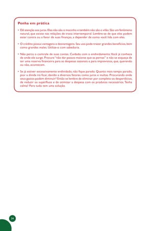 34
Ponha em prática
• Dê atenção aos juros.Eles não são o mocinho e também não são o vilão.São um fenômeno
natural, que existe nas relações de troca intertemporal. Lembre-se de que eles podem
estar contra ou a favor de suas finanças, a depender de como você lida com eles.
• O crédito possui vantagens e desvantagens. Seu uso pode trazer grandes benefícios, bem
como grandes males. Utilize-o com sabedoria.
• Não perca o controle de suas contas. Cuidado com o endividamento.Você já conhece
de onde ele surge. Procure “não dar passos maiores que as pernas” e não se esqueça de
ter uma reserva financeira para as despesas sazonais e para imprevistos, que, querendo
ou não, acontecem.
• Se já estiver excessivamente endividado, não fique parado. Quanto mais tempo parado,
pior a dívida irá ficar, devido a diversos fatores como juros e multas. Procurando onde
seus gastos podem diminuir? Então se lembre de eliminar por completo os desperdícios,
de reduzir os supérfluos e de otimizar a despesa com os produtos necessários.Tenha
calma! Para tudo tem uma solução.
 
