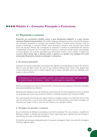 35
Módulo 4 – Consumo Planejado e Consciente
4.1 Planejando o consumo
Estamos em constante conflito entre o que desejamos adquirir e o que nossos
recursos financeiros permitem.Tal conflito exige que planejemos nosso consumo.Os desejos
são ilimitados, enquanto os recursos são limitados. Temos o conflito entre consumir hoje ou
poupar e postergar o consumo. Muitas vezes, queremos consumir mais do que nossa renda
atual nos permite. Muitos não conseguem se controlar e acabam se endividando de maneira
irresponsável. Consumir não é errado; pelo contrário, o consumo atende nossas necessidades
e nossos desejos. O consumo possibilita que alcancemos sonhos, como realizar a viagem tão
desejada. Para evitar que o dilema entre o querer e o poder nos coloque em uma
enrascada financeira, devemos planejar o consumo.
a. O consumo planejado
Consumir de maneira planejada e consciente não significa restringir gastos e deixar de comprar.
Não se trata de fazer menos de tudo. O que estamos falando aqui é fazer mais daquilo que
é mais relevante para você e menos daquilo que é menos relevante para sua realidade, seus
anseios e de sua família.
O planejamento financeiro possibilita consumir mais e melhor. Consumir “mais” por meio
da potencialização do dinheiro e “melhor” via eliminação de desperdícios.
Quando você paga uma conta em dia, evitando a cobrança de uma multa por atraso, por exemplo,
está potencializando seu dinheiro.
Quando você desliga as luzes de ambientes vazios, fecha as torneiras enquanto escova os dentes
ou se planeja para evitar que produtos tenham a validade vencida, você consome melhor.
Ou, ainda, quando você poupa por alguns meses e consegue comprar sua televisão nova à vista,
além de economizar os juros que seriam pagos em um financiamento, você pode conseguir um
desconto por pagar à vista e, com isso, ter acesso a um aparelho melhor.
b. Vantagens de planejar o consumo
Em um ambiente de inflação controlada, é mais fácil se planejar. Por esse motivo, o trabalho do
BCB para manter a inflação sob controle é muito importante para a gestão das suas finanças e
das finanças de todas as famílias brasileiras.
As famílias que planejam adequadamente o consumo conseguem obter uma série de vantagens.
Conheça algumas delas.
 