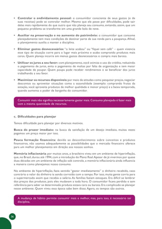 36
• Controlar o endividamento pessoal: o consumidor consciente de seus gastos (e de
suas receitas) pode se controlar melhor. Mesmo que ele passe por dificuldades, pode sair
delas mais rapidamente do que outro que não planeja seu consumo, evitando, assim, que um
pequeno problema se transforme em uma grande bola de neve.
• Auxiliar na preservação e no aumento do patrimônio: o consumidor que consome
planejadamente tem mais condições de destinar parte de sua renda para a poupança.Afinal,
o planejamento auxilia a manter a disciplina.
• Eliminar gastos desnecessários: “o leite acabou” ou “fiquei sem café” – quem vivencia
esse tipo de situação corre para o lugar mais próximo e acaba comprando produtos mais
caros. Quem planeja incorre em menos gastos desnecessários e compra mais barato.
• Utilizar os juros a seu favor: com planejamento, você otimiza o uso do crédito, reduzindo
o pagamento de juros, evita o pagamento de multas por falta de organização e tem maior
capacidade de poupar. Quem poupa pode receber rendimentos e se beneficiar dos juros
trabalhando a seu favor.
• Maximizar os recursos disponíveis:por meio de atitudes como pesquisar preços,negociar
descontos ou aproveitar situações como a sazonalidade (exemplo: comprando frutas da
estação, você aproveita produtos de melhor qualidade e menor preço) e a baixa temporada,
quando aumenta o poder de barganha do consumidor.
Consumir mais não significa necessariamente gastar mais. Consumo planejado é fazer mais
com a mesma quantidade de recursos.
c. Dificuldades para planejar
Temos dificuldade para planejar por diversos motivos.
Busca do prazer imediato: na busca da satisfação de um desejo imediato, muitas vezes
pagamos um preço maior por isso.
Pouca formação financeira: devido ao desconhecimento sobre conceitos e produtos
financeiros, não usamos adequadamente as possibilidades que o mercado financeiro oferece
para um melhor planejamento em direção aos nossos sonhos.
Memória inflacionária: por muitos anos, o brasileiro viveu em um ambiente de hiperinflação,
que, no Brasil, durou até 1994, com a introdução do Plano Real.Apesar de já vivermos por quase
duas décadas em um ambiente de inflação sob controle, a memória inflacionária ainda influencia
a maneira como planejamos nosso consumo.
No ambiente de hiperinflação, fazia sentido “gastar imediatamente” o dinheiro recebido, caso
contrário o valor do dinheiro ia sendo corroído com o tempo. Por isso, muita gente corria para
o supermercado assim que recebia o salário.As famílias faziam estoques. Era difícil se lembrar
dos preços dos produtos, pois eles mudavam a toda hora. O consumidor ficava perdido e sem
referência para saber se determinado produto estava caro ou barato. Era complicado se planejar
nesse ambiente. Quem viveu essa época sabe bem disso.Agora, os tempos são outros.
A mudança de hábito permite consumir mais e melhor, mas, para isso, é necessário ter
disciplina.
 